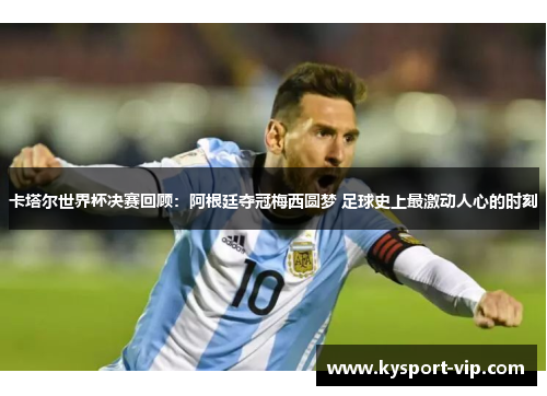 卡塔尔世界杯决赛回顾：阿根廷夺冠梅西圆梦 足球史上最激动人心的时刻