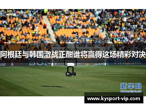 阿根廷与韩国激战正酣谁将赢得这场精彩对决