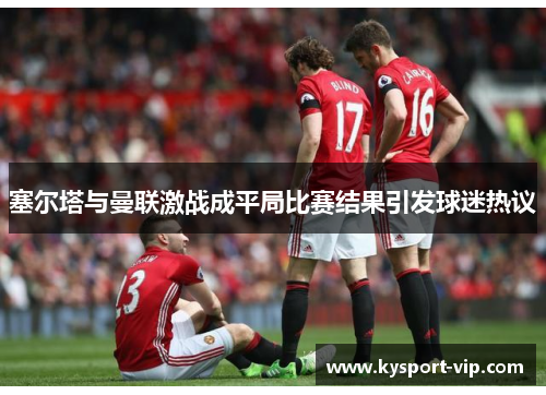 塞尔塔与曼联激战成平局比赛结果引发球迷热议